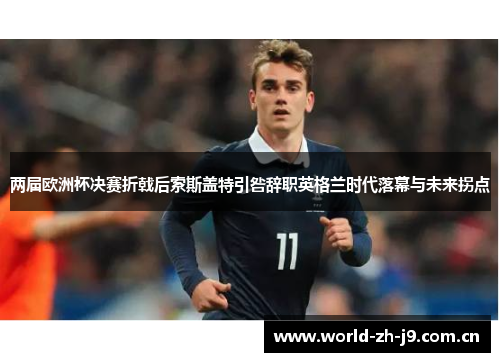 两届欧洲杯决赛折戟后索斯盖特引咎辞职英格兰时代落幕与未来拐点 两届欧洲杯决赛折戟后索斯盖特引咎辞职英格兰时代落幕与未来拐点