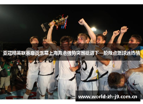 亚冠精英联赛鏖战落幕上海海港强势突围挺进下一阶段点燃球迷热情 亚冠精英联赛鏖战落幕上海海港强势突围挺进下一阶段点燃球迷热情